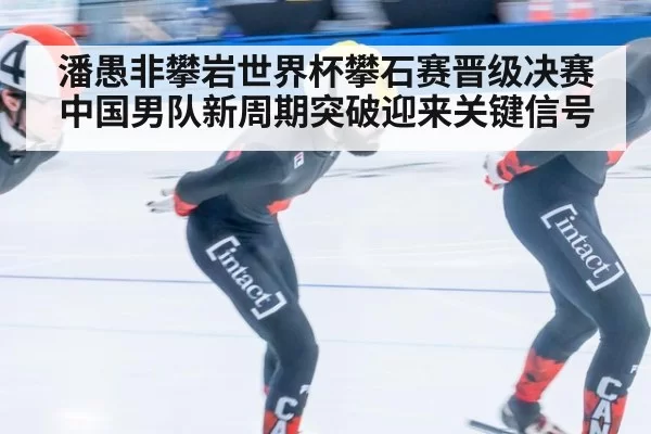 潘愚非攀岩世界杯攀石赛晋级决赛 中国男队新周期突破迎来关键信号