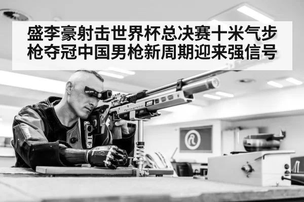 盛李豪射击世界杯总决赛十米气步枪夺冠中国男枪新周期迎来强信号
